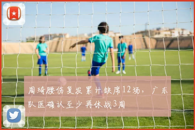 周琦腰伤复发累计缺席12场，广东队医确认至少再休战3周