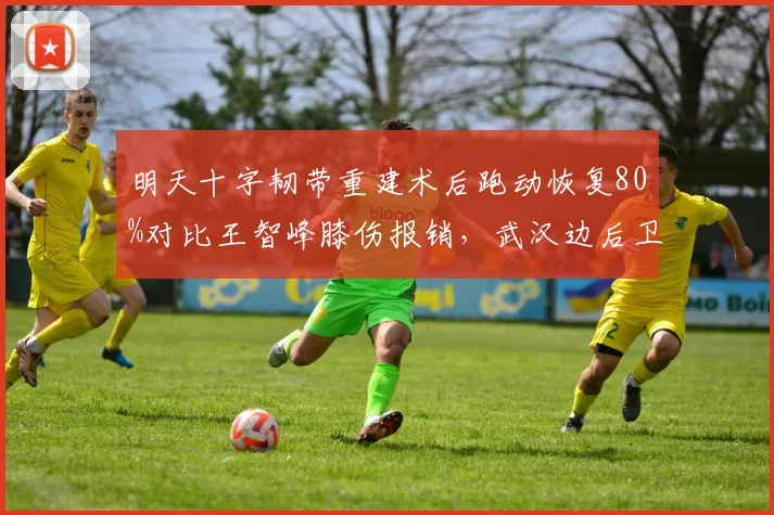 明天十字韧带重建术后跑动恢复80%对比王智峰膝伤报销，武汉边后卫复出希望大于沧州门将