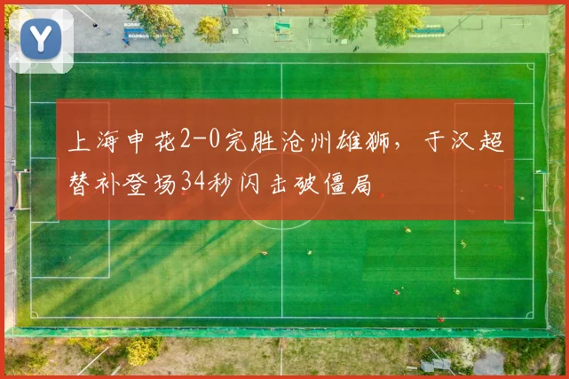 上海申花2-0完胜沧州雄狮，于汉超替补登场34秒闪击破僵局