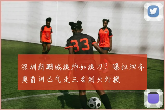 深圳新鹏城换帅如换刀？曝拉坦齐奥首训已气走三名刺头外援